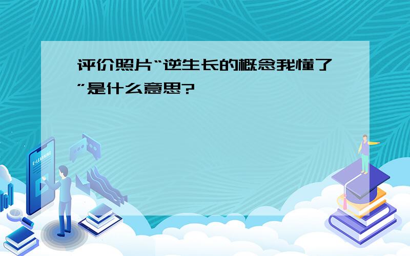 评价照片“逆生长的概念我懂了”是什么意思?