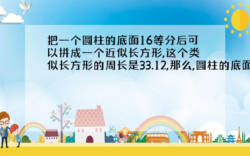 把一个圆柱的底面16等分后可以拼成一个近似长方形,这个类似长方形的周长是33.12,那么,圆柱的底面积是