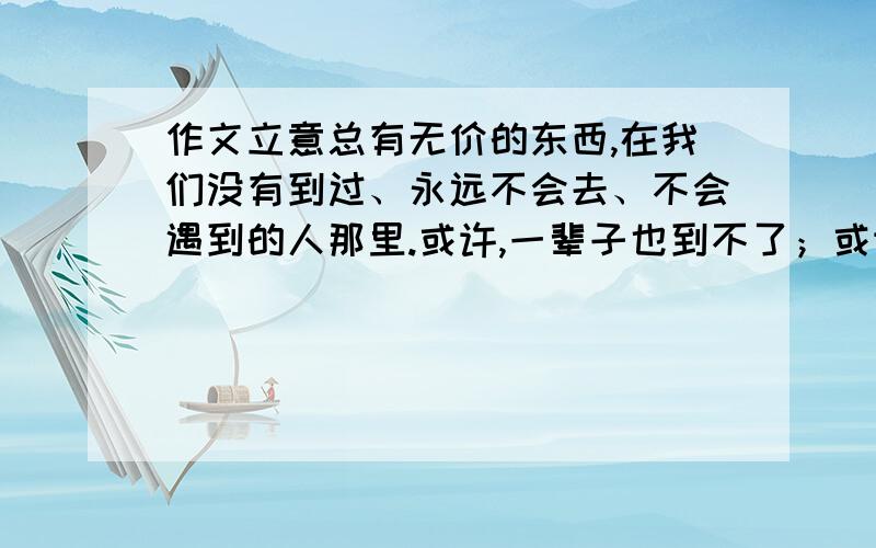 作文立意总有无价的东西,在我们没有到过、永远不会去、不会遇到的人那里.或许,一辈子也到不了；或许,一生也遇不到.但因为我