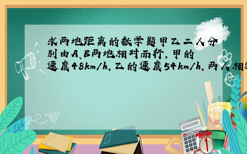 求两地距离的数学题甲乙二人分别由A、B两地相对而行,甲的速度48km/h,乙的速度54km/h,两人相遇时距A、B两地中