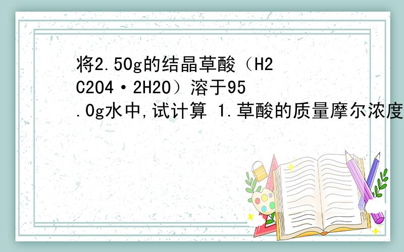 将2.50g的结晶草酸（H2C2O4·2H2O）溶于95.0g水中,试计算 1.草酸的质量摩尔浓度b（H2C2O4）