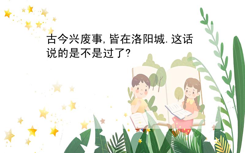 古今兴废事,皆在洛阳城.这话说的是不是过了?