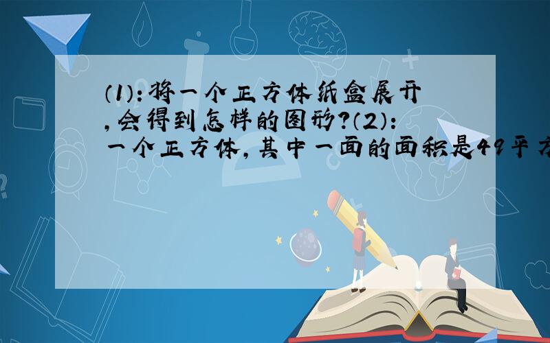 （1）：将一个正方体纸盒展开,会得到怎样的图形?（2）：一个正方体,其中一面的面积是49平方米.它的棱