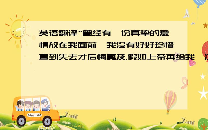 英语翻译“曾经有一份真挚的爱情放在我面前,我没有好好珍惜直到失去才后悔莫及.假如上帝再给我一次机会,我会对她说：我爱你.