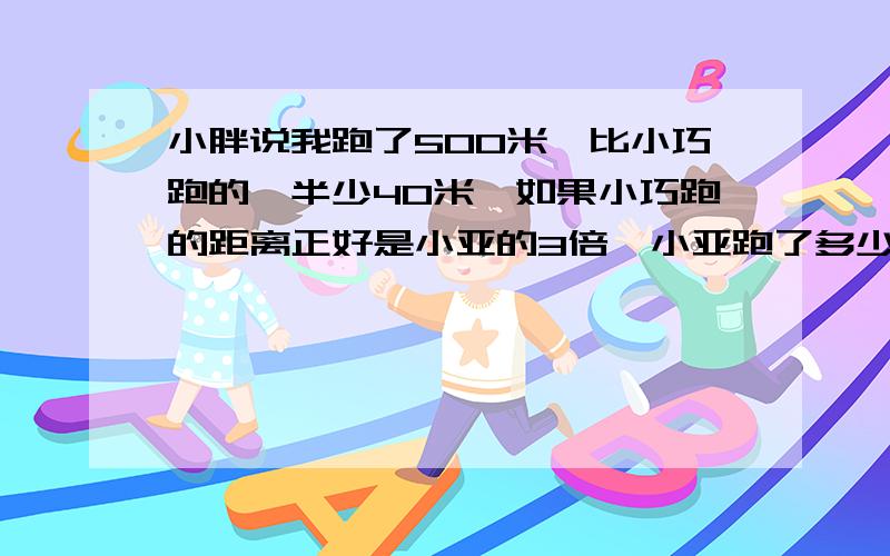 小胖说我跑了500米,比小巧跑的一半少40米,如果小巧跑的距离正好是小亚的3倍,小亚跑了多少米?怎么列式计算