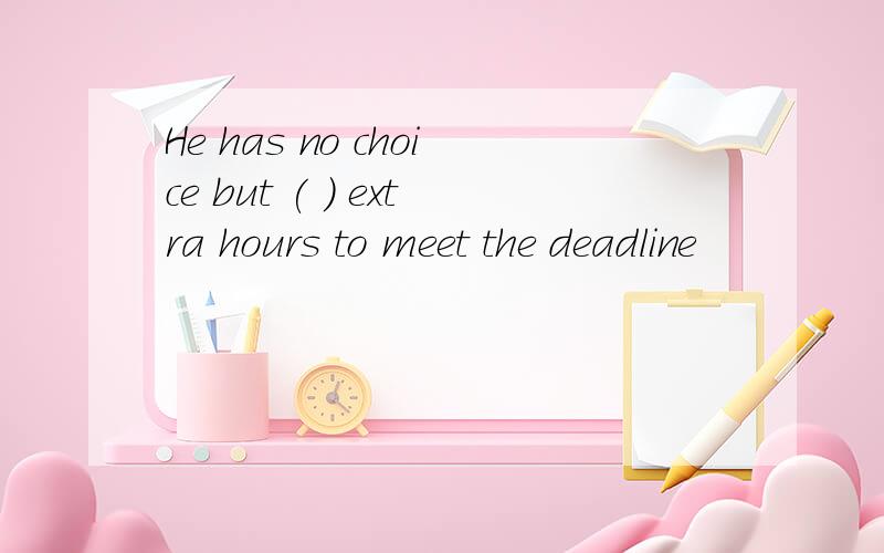 He has no choice but ( ) extra hours to meet the deadline