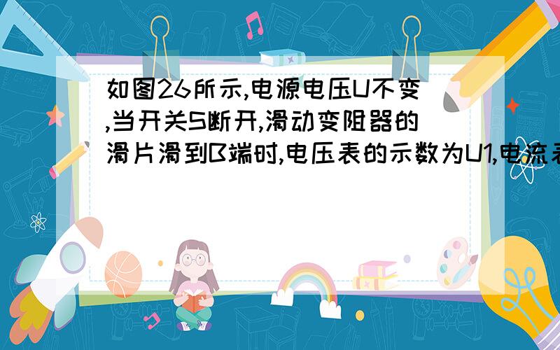 如图26所示,电源电压U不变,当开关S断开,滑动变阻器的滑片滑到B端时,电压表的示数为U1,电流表的示数为I0=