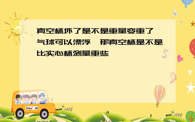 真空杯坏了是不是重量变重了,气球可以漂浮,那真空杯是不是比实心杯测量重些