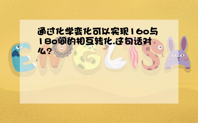 通过化学变化可以实现16o与18o间的相互转化.这句话对么?