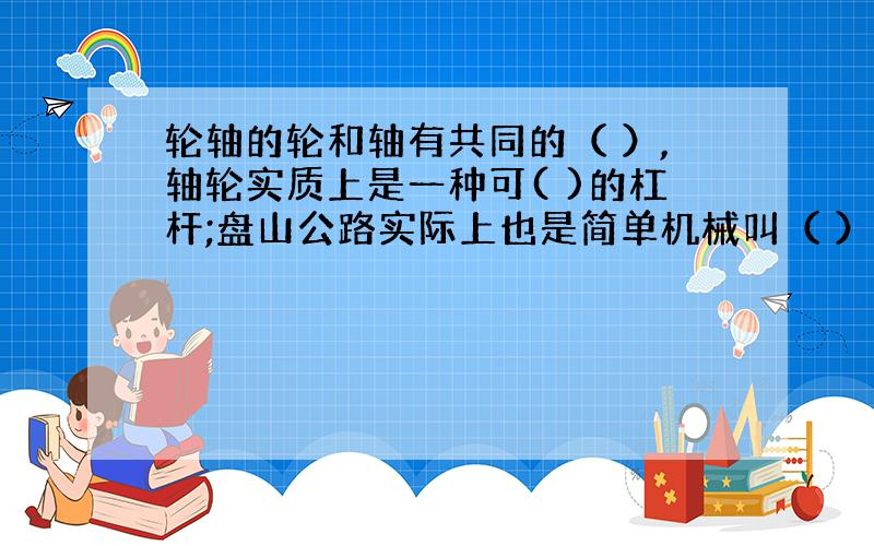 轮轴的轮和轴有共同的（ ）,轴轮实质上是一种可( )的杠杆;盘山公路实际上也是简单机械叫（ ）它延长