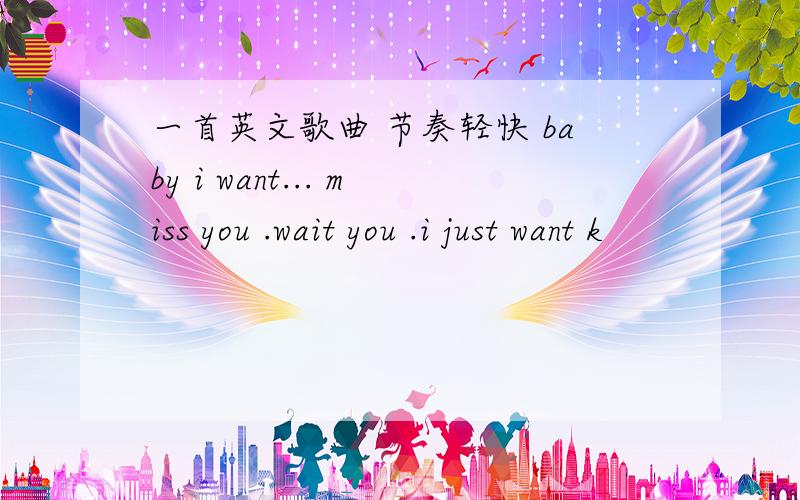 一首英文歌曲 节奏轻快 baby i want... miss you .wait you .i just want k