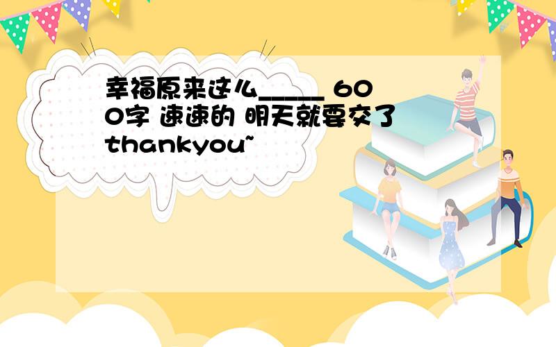 幸福原来这么_____ 600字 速速的 明天就要交了 thankyou~