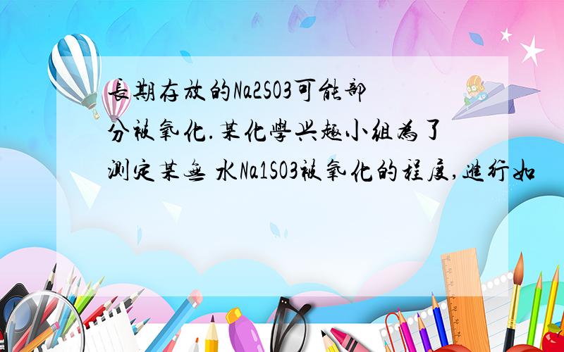 长期存放的Na2SO3可能部分被氧化.某化学兴趣小组为了测定某无 水Na1SO3被氧化的程度,进行如