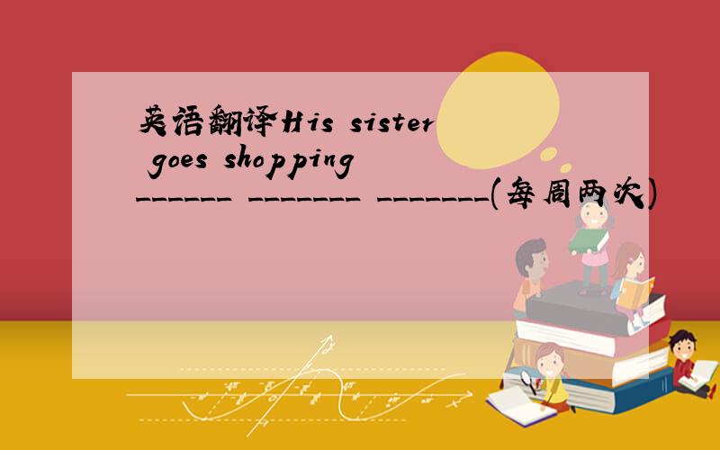 英语翻译His sister goes shopping______ _______ _______(每周两次)