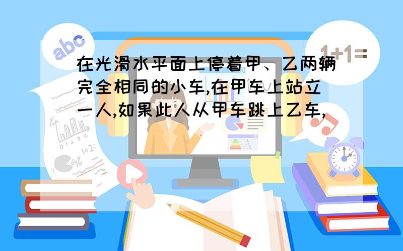 在光滑水平面上停着甲、乙两辆完全相同的小车,在甲车上站立一人,如果此人从甲车跳上乙车,