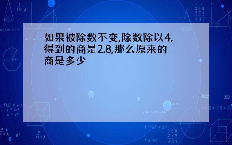 如果被除数不变,除数除以4,得到的商是2.8,那么原来的商是多少