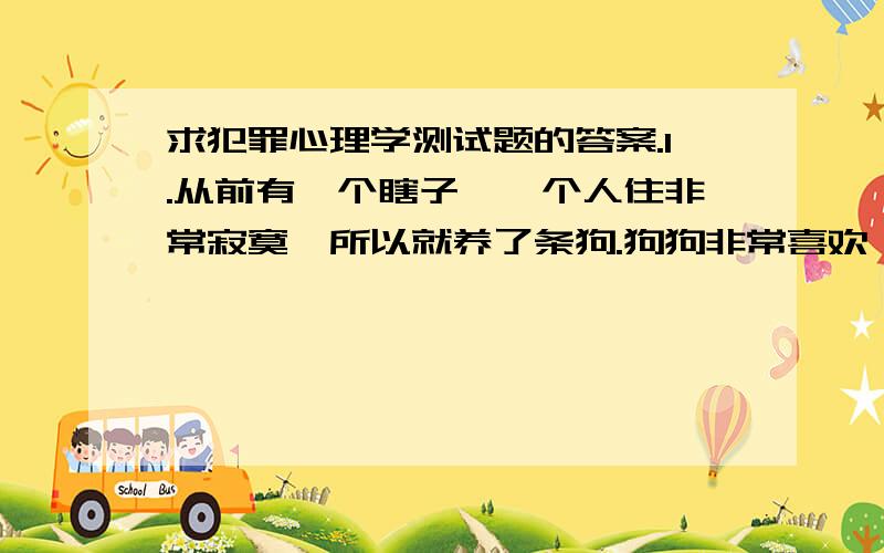 求犯罪心理学测试题的答案.1.从前有一个瞎子,一个人住非常寂寞,所以就养了条狗.狗狗非常喜欢黏他.有一天早上,有人敲门来