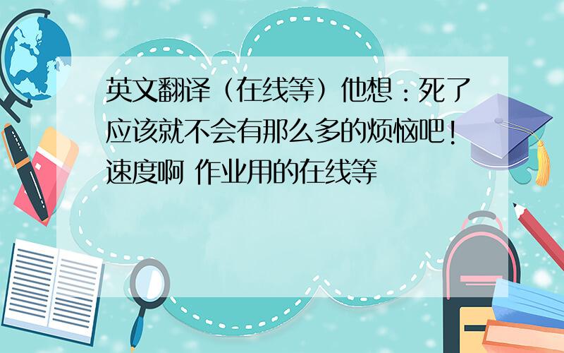 英文翻译（在线等）他想：死了应该就不会有那么多的烦恼吧!速度啊 作业用的在线等