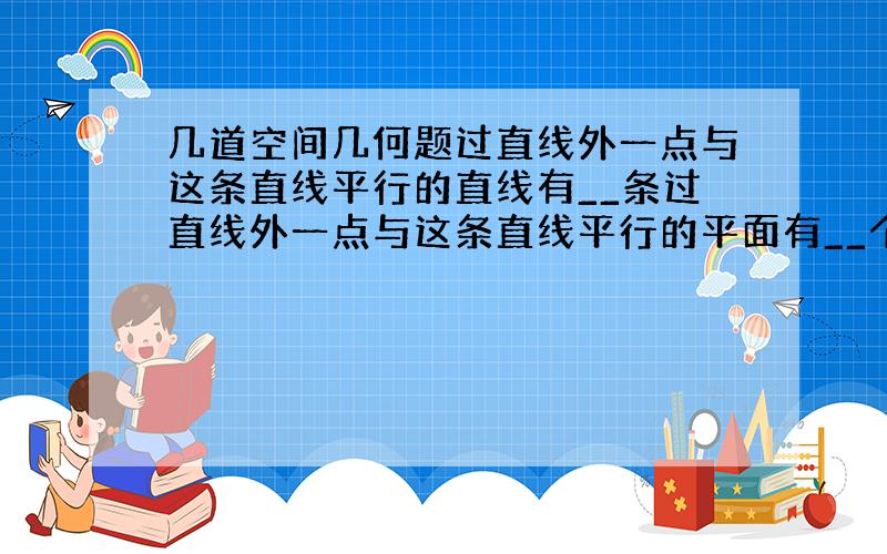 几道空间几何题过直线外一点与这条直线平行的直线有__条过直线外一点与这条直线平行的平面有__个过直线外一点与这条直线垂直