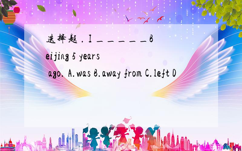 选择题 . I _____Beijing 5 years ago. A.was B.away from C.left D