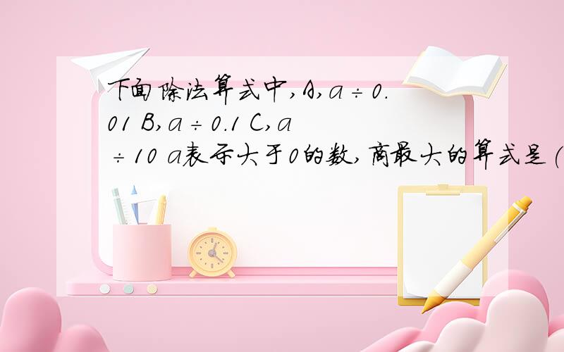 下面除法算式中,A,a÷0.01 B,a÷0.1 C,a÷10 a表示大于0的数,商最大的算式是( )