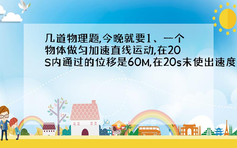 几道物理题,今晚就要1、一个物体做匀加速直线运动,在20S内通过的位移是60M,在20s末使出速度的4倍,则此物体的初速