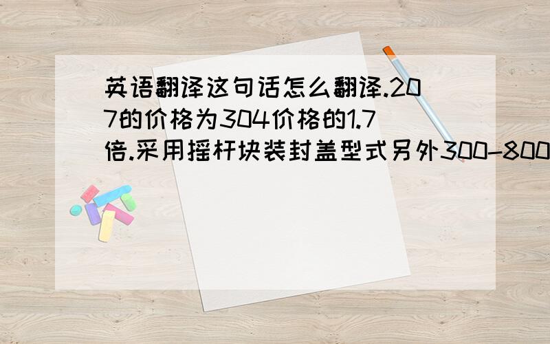 英语翻译这句话怎么翻译.207的价格为304价格的1.7倍.采用摇杆块装封盖型式另外300-800元/台,带腿另加50—