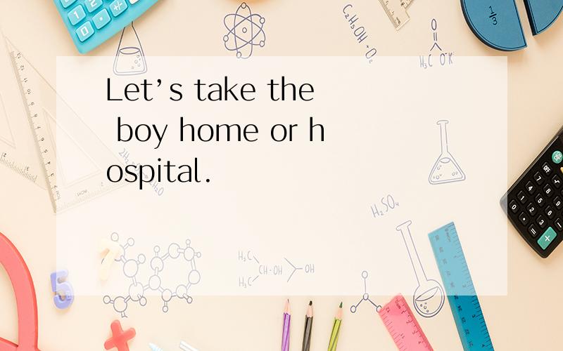 Let’s take the boy home or hospital.