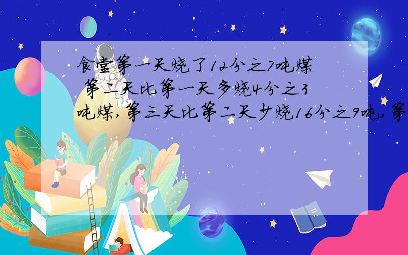 食堂第一天烧了12分之7吨煤 第二天比第一天多烧4分之3吨煤,第三天比第二天少烧16分之9吨,第三天烧了多少吨