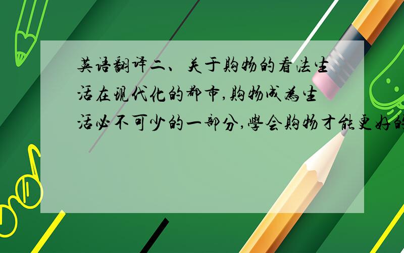 英语翻译二、关于购物的看法生活在现代化的都市,购物成为生活必不可少的一部分,学会购物才能更好的享受生活.中国的经济高速发