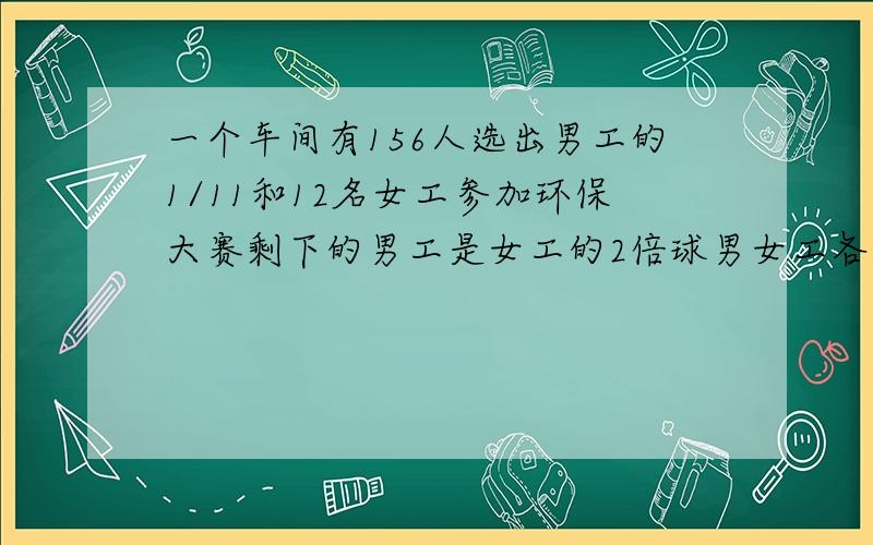 一个车间有156人选出男工的1/11和12名女工参加环保大赛剩下的男工是女工的2倍球男女工各几人