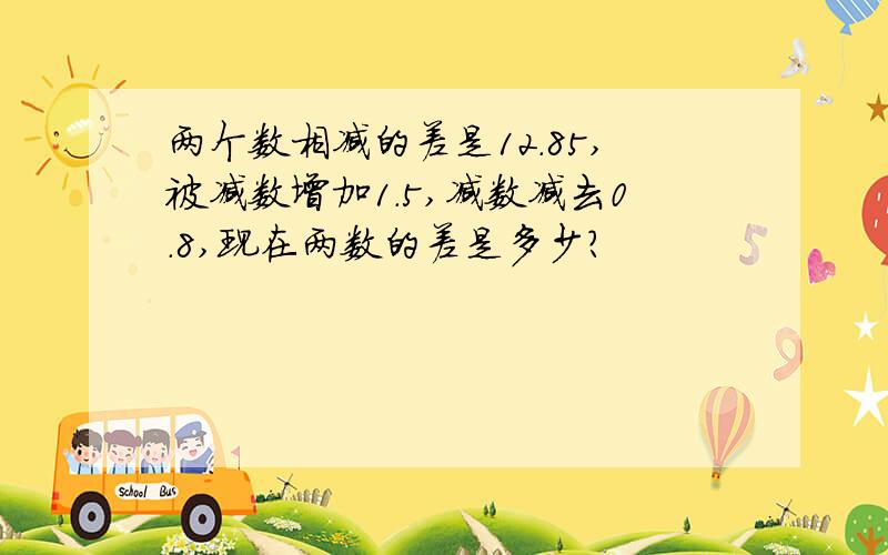 两个数相减的差是12.85,被减数增加1.5,减数减去0.8,现在两数的差是多少?