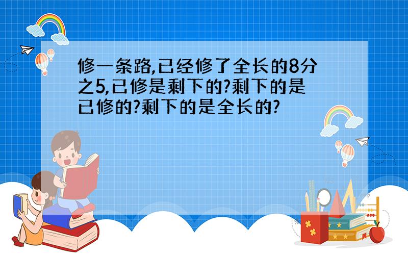 修一条路,已经修了全长的8分之5,已修是剩下的?剩下的是已修的?剩下的是全长的?