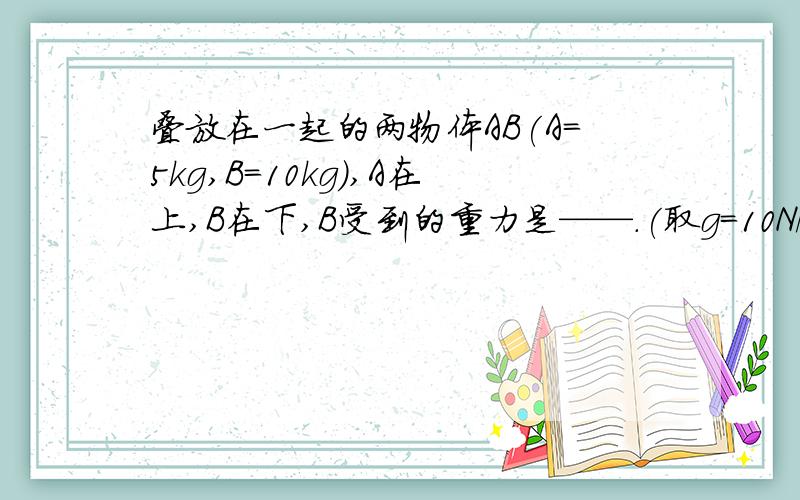 叠放在一起的两物体AB(A=5kg,B=10kg),A在上,B在下,B受到的重力是——.(取g=10N/kg)