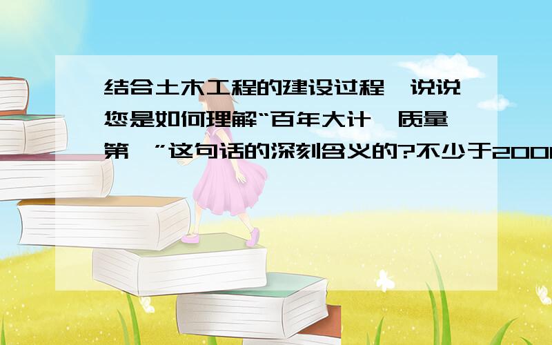 结合土木工程的建设过程,说说您是如何理解“百年大计,质量第一”这句话的深刻含义的?不少于2000字