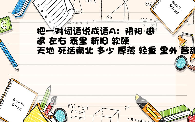 把一对词语说成语A：阴阳 进退 左右 表里 新旧 软硬 天地 死活南北 多少 厚薄 轻重 里外 苦甜 寒暖 头尾B：说道