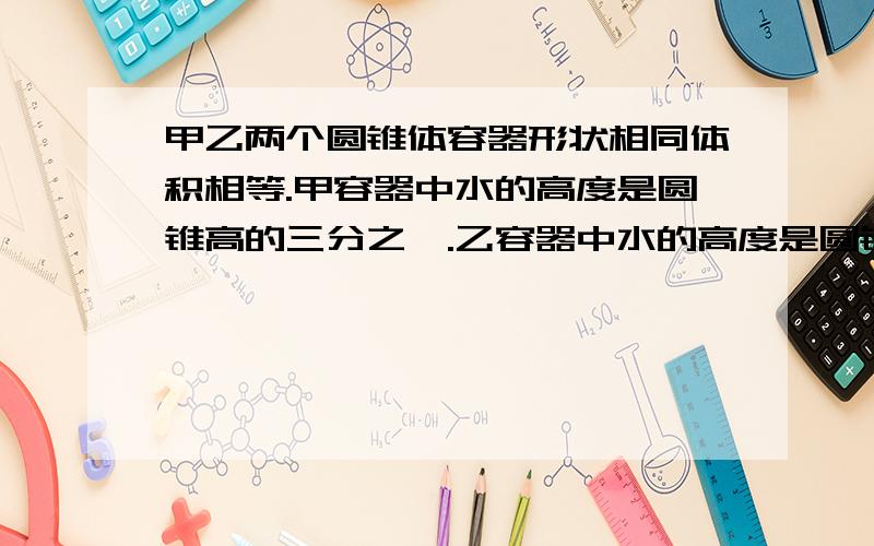 甲乙两个圆锥体容器形状相同体积相等.甲容器中水的高度是圆锥高的三分之一.乙容器中水的高度是圆锥高的三分之二.哪一个容器中