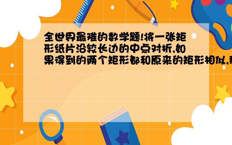 全世界最难的数学题!将一张矩形纸片沿较长边的中点对折,如果得到的两个矩形都和原来的矩形相似,那么原来矩形的长宽比是多少?