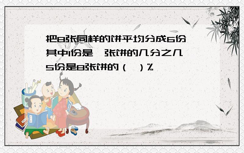 把8张同样的饼平均分成6份,其中1份是一张饼的几分之几,5份是8张饼的（ ）%