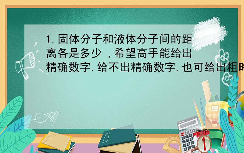 1.固体分子和液体分子间的距离各是多少 ,希望高手能给出精确数字.给不出精确数字,也可给出粗略的! 2. 固体中分子距离