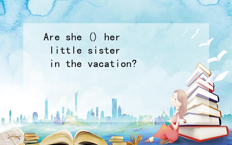 Are she () her little sister in the vacation?