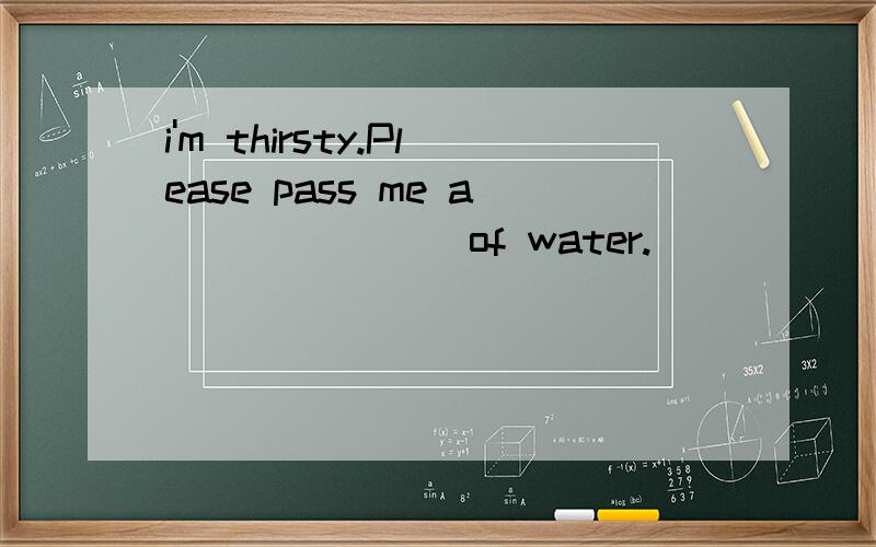 i'm thirsty.Please pass me a _______of water.