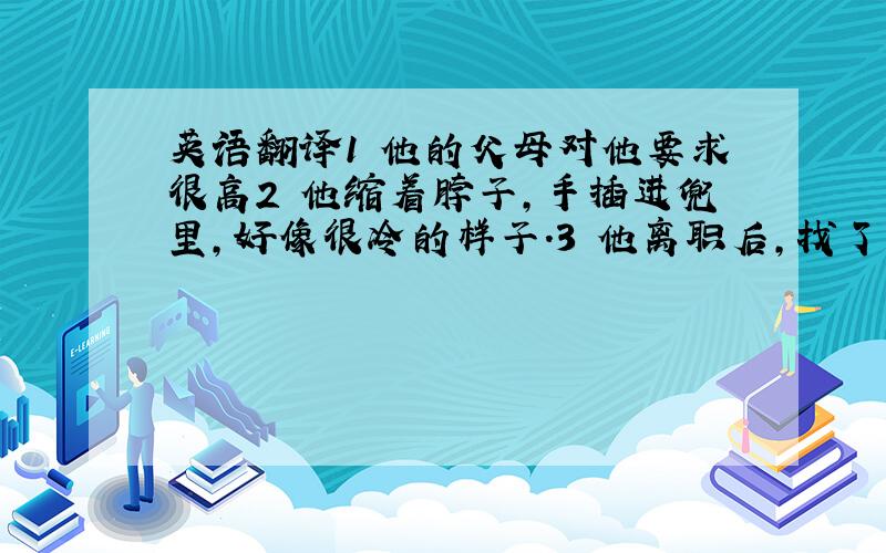 英语翻译1 他的父母对他要求很高2 他缩着脖子,手插进兜里,好像很冷的样子.3 他离职后,找了很多工作,但都不满意..现