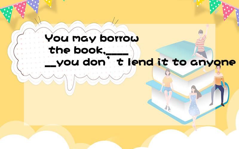 You may borrow the book,______you don’t lend it to anyone el