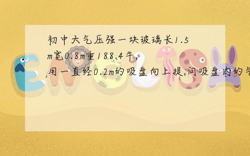 初中大气压强一块玻璃长1.5m宽0.8m重188.4牛,用一直经0.2m的吸盘向上提,问吸盘内的气压值要低于外界气压值多