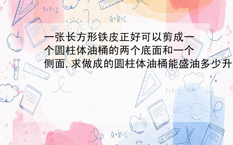 一张长方形铁皮正好可以剪成一个圆柱体油桶的两个底面和一个侧面,求做成的圆柱体油桶能盛油多少升（如下图