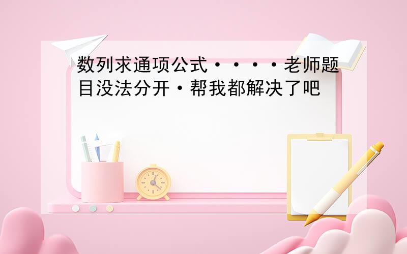 数列求通项公式····老师题目没法分开·帮我都解决了吧