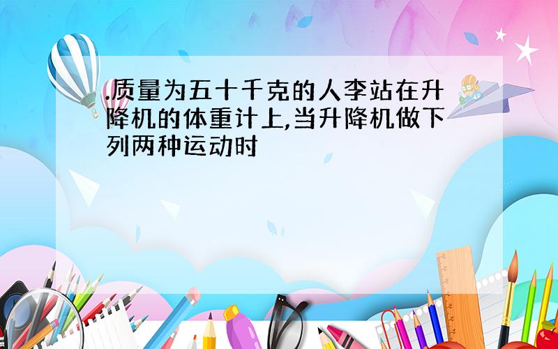 .质量为五十千克的人李站在升降机的体重计上,当升降机做下列两种运动时