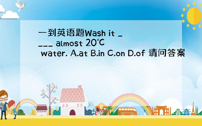 一到英语题Wash it ____ almost 20℃ water. A.at B.in C.on D.of 请问答案