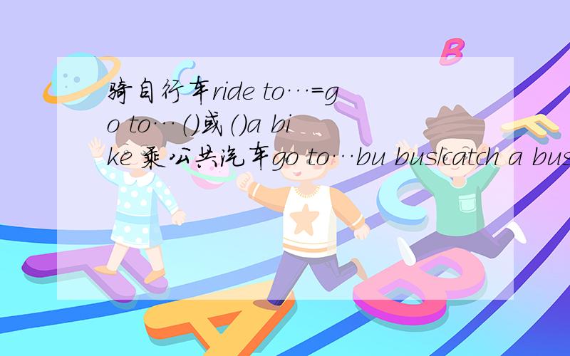 骑自行车ride to…=go to…（）或（）a bike 乘公共汽车go to…bu bus/catch a bus